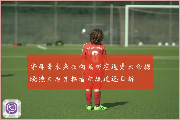 字母哥未来去向或将在选秀大会揭晓热火与开拓者积极追逐目标