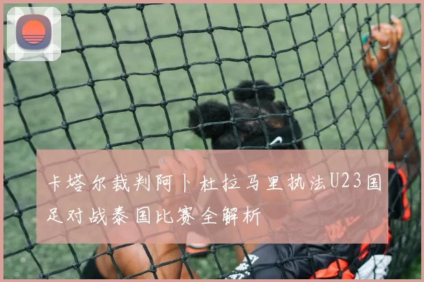 卡塔尔裁判阿卜杜拉马里执法U23国足对战泰国比赛全解析