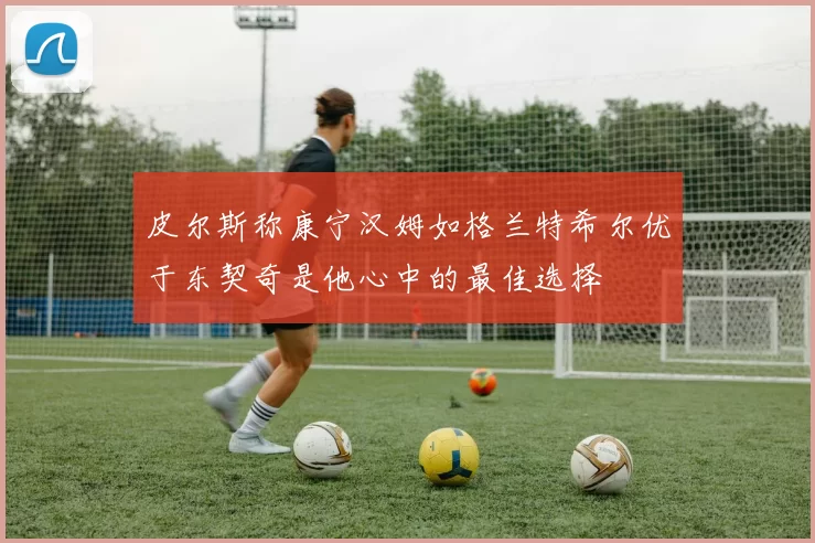 皮尔斯称康宁汉姆如格兰特希尔优于东契奇是他心中的最佳选择
