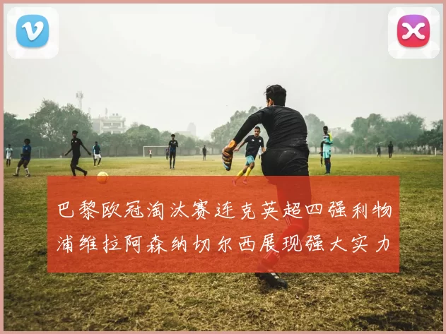巴黎欧冠淘汰赛连克英超四强利物浦维拉阿森纳切尔西展现强大实力
