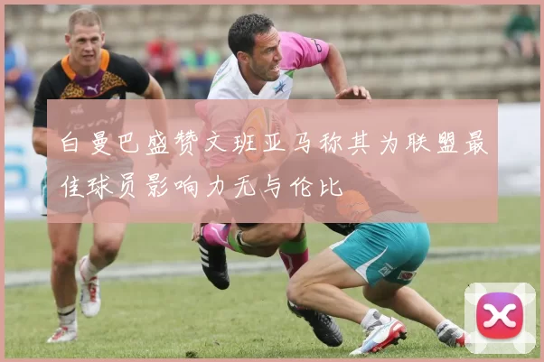 白曼巴盛赞文班亚马称其为联盟最佳球员影响力无与伦比