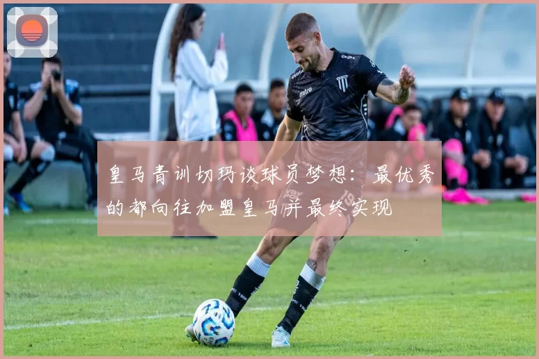 皇马青训切玛谈球员梦想：最优秀的都向往加盟皇马并最终实现