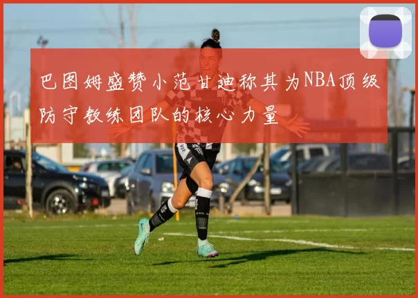 巴图姆盛赞小范甘迪称其为NBA顶级防守教练团队的核心力量
