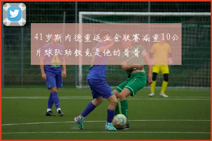 41岁斯内德重返业余联赛减重10公斤球队助教竟是他的哥哥