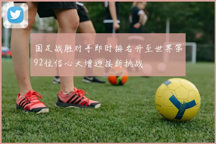 国足战胜对手即时排名升至世界第92位信心大增迎接新挑战