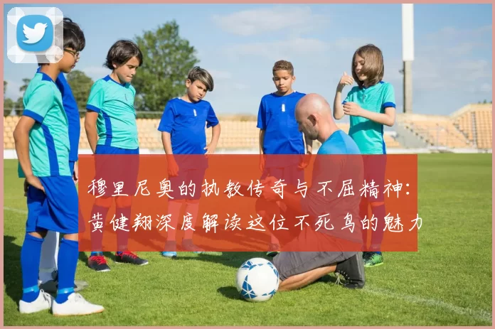 穆里尼奥的执教传奇与不屈精神：黄健翔深度解读这位不死鸟的魅力
