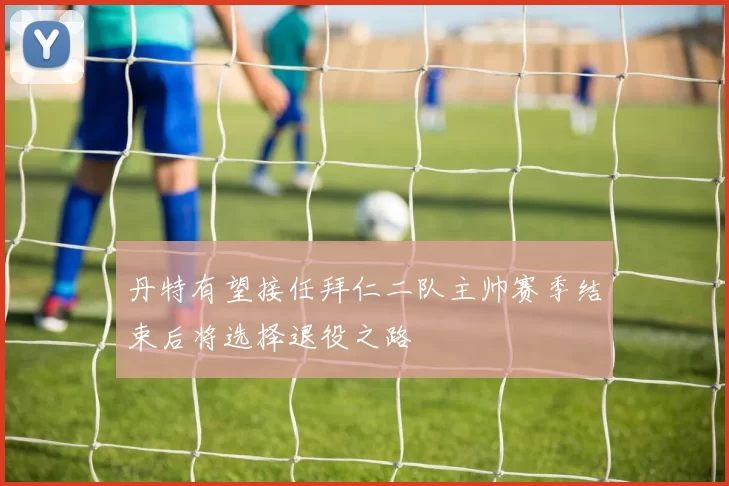 丹特有望接任拜仁二队主帅赛季结束后将选择退役之路