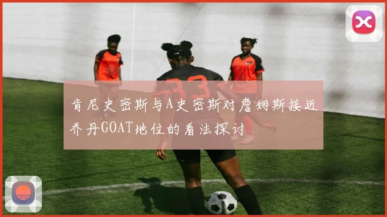 肯尼史密斯与A史密斯对詹姆斯接近乔丹GOAT地位的看法探讨