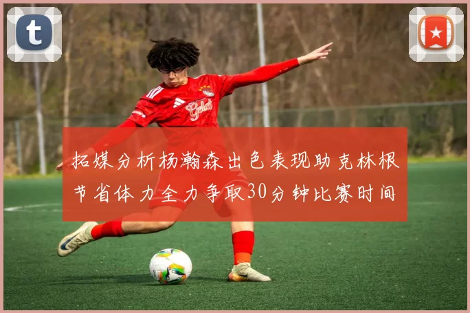拓媒分析杨瀚森出色表现助克林根节省体力全力争取30分钟比赛时间