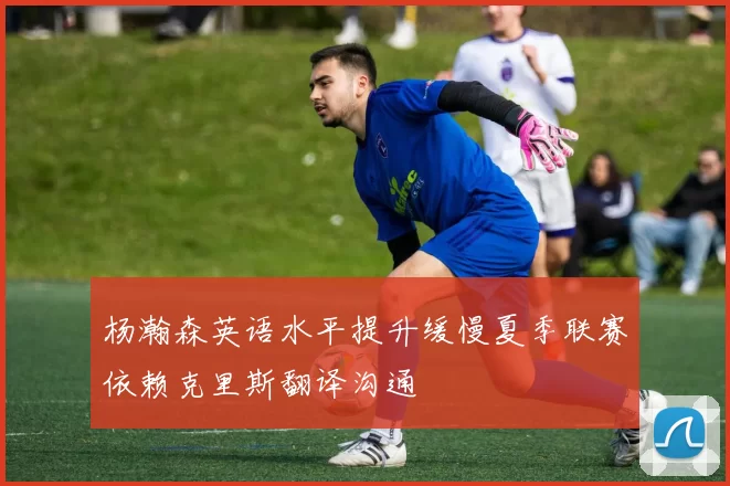 杨瀚森英语水平提升缓慢夏季联赛依赖克里斯翻译沟通